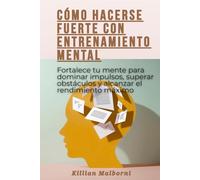 Cómo hacerse fuerte con entrenamiento mental: Fortalece tu mente para dominar impulsos, superar obstáculos y alcanzar el rendimiento máximo