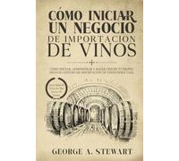 Cómo Iniciar Un negocio De Importación De Vinos: Cómo iniciar, administrar y hacer crecer tu propio negocio exitoso de importación de vinos desde casa