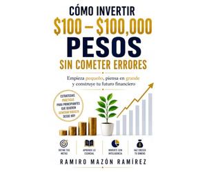 Cómo invertir $100 - $100,000 pesos sin cometer errores: Empieza pequeño, piensa en grande y construye tu futuro financiero