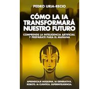 Cómo la IA Transformará Nuestro Futuro: Comprende la Inteligencia Artificial y Prepárate para el Mañana. Aprendizaje Máquina. IA Generativa. Robots. IA Cuántica. Super Inteligencia.
