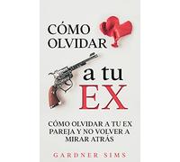 Cómo Olvidar a tu Ex: Cómo Olvidar a tu Ex Pareja y No Volver a Mirar Atrás