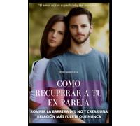 COMO RECUPERAR A TU EX PAREJA: ROMPER LA BARRERA DEL NO Y CREAR UNA RELACIÓN MÁS FUERTE QUE NUNCA