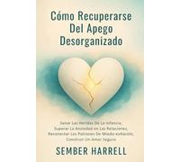 Cómo Recuperarse Del Apego Desorganizado: Sanar Las Heridas De La Infancia, Superar La Ansiedad en Las Relaciones, Reconectar Los Patrones De Miedo-evitación, Construir Un Amor Seguro