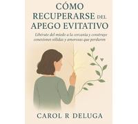 Cómo Recuperarse del Apego Evitativo: Libérate del miedo a la cercanía y construye conexiones sólidas y amorosas que perduren