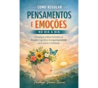 COMO REGULAR PENSAMENTOS E EMOÇÕES NO DIA A DIA: Estratégias baseadas na Terapia Cognitivo-Comportamental para reduzir a ansiedade e recuperar o controle emocional