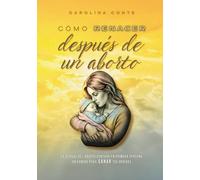 CÓMO RENACER DESPÚES DE UN ABORTO: La realidad del aborto contada en primera persona. Un camino para SANAR tus heridas.