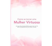 Como se tornar uma Mulher Virtuosa: Um guia de princípios bíblicos para viver com fé, amor e propósito de uma mulher virtuosa.