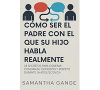 Cómo Ser El Padre Con El Que Su Hijo Habla Realmente: 23 Secretos Para Crear Confianza, Conexión Y Respeto Durante La Adolescencia