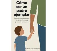 Cómo Ser un Padre Ejemplar: Guía Práctica para Educar con Amor, Firmeza y Presencia Consciente