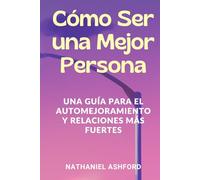 Cómo Ser una Mejor Persona. Una Guía para el Automejoramiento y Relaciones Más Fuertes