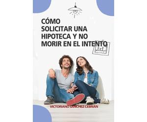 CÓMO SOLICITAR UNA HIPOTECA Y NO MORIR EN EL INTENTO: Un manual práctico para la compra de la vivienda