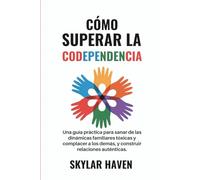 Cómo superar la codependencia: Una guía práctica para sanar de las dinámicas familiares tóxicas y complacer a los demás, y construir relaciones auténticas.