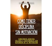 Cómo tener disciplina sin motivación: Construye hábitos sólidos y sostenibles sin depender de la motivación