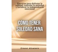 Cómo tener soledad sana: Ejercicios para disfrutar la soledad, controlar la ansiedad y fortalecer tu independencia emocional