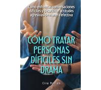 Cómo tratar personas difíciles sin drama: Cómo enfrentar conversaciones difíciles y desactivar actitudes agresivas de manera efectiva