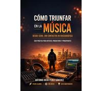 Cómo Triunfar En La Música, Desde Cero y Sin Contactos: Guía Práctica Para Artistas, Productores, Y Principiantes