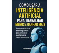 COMO USAR A INTELIGÊNCIA ARTIFICIAL PARA TRABALHAR MENOS E GANHAR MAIS: Ferramentas práticas e estratégias reais para gerar renda com IA mesmo começando do zero