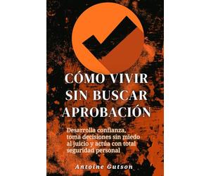 Cómo vivir sin buscar aprobación: Desarrolla confianza, toma decisiones sin miedo al juicio y actúa con total seguridad personal