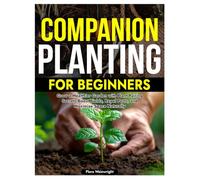 COMPANION PLANTING FOR BEGINNERS: Grow a Healthier Garden with Plant Pairing Secrets Boost Yields, Repel Pests, and Maximize Space Naturally
