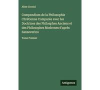 Compendium de la Philosophie Chrétienne Comparée avec les Doctrines des Philosphes Anciens et des Philosophes Modernes d'après Sanseverino: Tome Premier