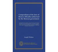 Compendium of the laws of Mexico officially authorized by the Mexican government (v.1): containing the federal constitution, with all amendments, and ... into English. An extensive collective of...