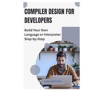 Compiler Design for Developers: Build Your Own Language or Interpreter Step-by-Step