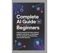 COMPLETE AI GUIDE FOR BEGINNERS: Unlock Practical AI Tools, Industry Insights, and Hands-On Techniques for New Graduates, Professionals, and Curious Learners