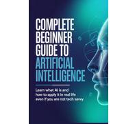 Complete Beginner Guide to Artificial Intelligence: Learn What AI Is and How to Apply It in Real Life Even If You Are Not Tech Savvy