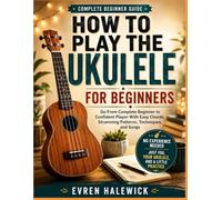 COMPLETE BEGINNERS GUIDE: HOW PLAY TO THE UKULELE FOR BEGINNERS: Go From Complete Beginners To Confident Player With Easy Chords, Strumming Patterns, Techniques, And Songs