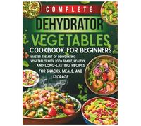 Complete Dehydrator Vegetables Cookbook for Beginners: Master the Art of Dehydrating Vegetables with 200+ Simple, Healthy, and Long-Lasting Recipes for Snacks, Meals, and Storage