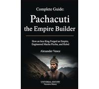 Complete Guide: Pachacuti the Empire Builder: How an Inca King Forged an Empire, Engineered Machu Picchu, and Ruled