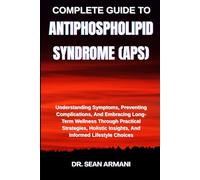 COMPLETE GUIDE TO ANTIPHOSPHOLIPID SYNDROME (APS): Understanding Symptoms, Preventing Complications, And Embracing Long-Term Wellness Through ... Insights, And Informed Lifestyle Choices