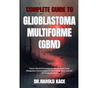 Complete Guide To Glioblastoma Multiforme (GBM): Unlock Advanced Strategies For Effective Brain Tumor Management, Proven Insights For Survival, Recovery, And Life-Enhancing Decisions