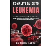COMPLETE GUIDE TO LEUKEMIA: Essential Insights Into Diagnosis, Treatment Strategies, Lifestyle Adjustments, And Emotional Support For Patients And Caregivers Facing Blood Disorders