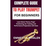 COMPLETE GUIDE TO PLAY TRUMPET FOR BEGINNERS: Learn Music Theory, Finger Positioning, Ear Training, and Performance Preparation with Ease
