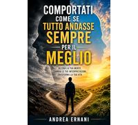 COMPORTATI COME SE TUTTO ANDASSE SEMPRE PER IL MEGLIO: ALLENA LA TUA MENTE, CAMBIA LE TUE INTERPRETAZIONI, TRASFORMA LA TUA VITA