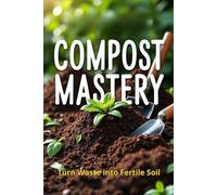Compost Mastery: The Complete Guide to Composting for Gardeners and Eco-Conscious People