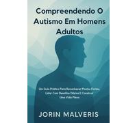 Compreendendo O Autismo Em Homens Adultos: Um Guia Prático Para Reconhecer Pontos Fortes, Lidar Com Desafios Diários E Construir Uma Vida Plena