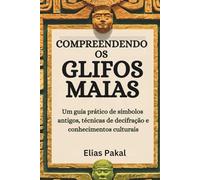 COMPREENDENDO OS GLIFOS MAIAS: Um guia prático de símbolos antigos, técnicas de decifração e conhecimentos culturais