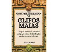 COMPREENDENDO OS GLIFOS MAIAS: Um guia prático de símbolos antigos, técnicas de decifração e conhecimentos culturais