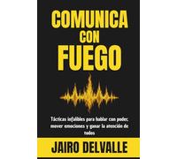 COMUNICA CON FUEGO: Tácticas infalibles para hablar con poder, mover emociones y ganar la atención de todos