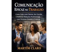 Comunicação Eficaz no Trabalho: Como Falar com Clareza, Ser Ouvido e Melhorar Relações Profissionais com Técnicas Simples e Práticas (Aprendizagem e Produtividade)