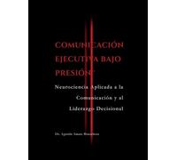 COMUNICACIÓN EJECUTIVA BAJO PRESIÓN™: Neurociencia Aplicada a la Comunicación y al Liderazgo Decisional