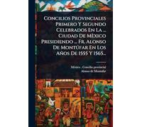 Concilios Provinciales Primero Y Segundo Celebrados En La ... Ciudad De Mèxico Presidiendo ... Fr. Alonso De Montðfar En Los Años De 1555 Y 1565...
