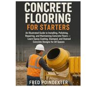 Concrete Flooring for Starters: An Illustrated Guide to Installing, Polishing, Repairing, and Maintaining Concrete Floors - Learn Epoxy Coating, Stamped & Stained Concrete Designs for All Spaces