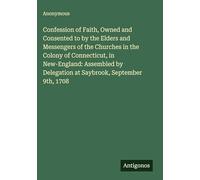 Confession of Faith, Owned and Consented to by the Elders and Messengers of the Churches in the Colony of Connecticut, in New-England: Assembled by Delegation at Saybrook, September 9th, 1708