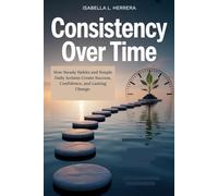 Consistency Over Time: How Steady Habits and Simple Daily Actions Create Success, Confidence, and Lasting Change.