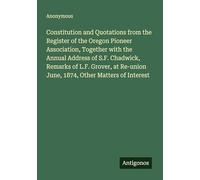 Constitution and Quotations from the Register of the Oregon Pioneer Association, Together with the Annual Address of S.F. Chadwick, Remarks of L.F. ... June, 1874, Other Matters of Interest