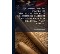 Constitutions De L'empire, Ou Concordance Des Actes Constitutionnels Des 22 Frimaire An Viii, 14 Et 16 Thermidor An X ... Et Autres...
