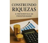 Construindo Riquezas - A Matemática da Prosperidade: Conhecimentos Básicos de Matemática Pura, Simples e Aplicável para Multiplicar Suas Finanças